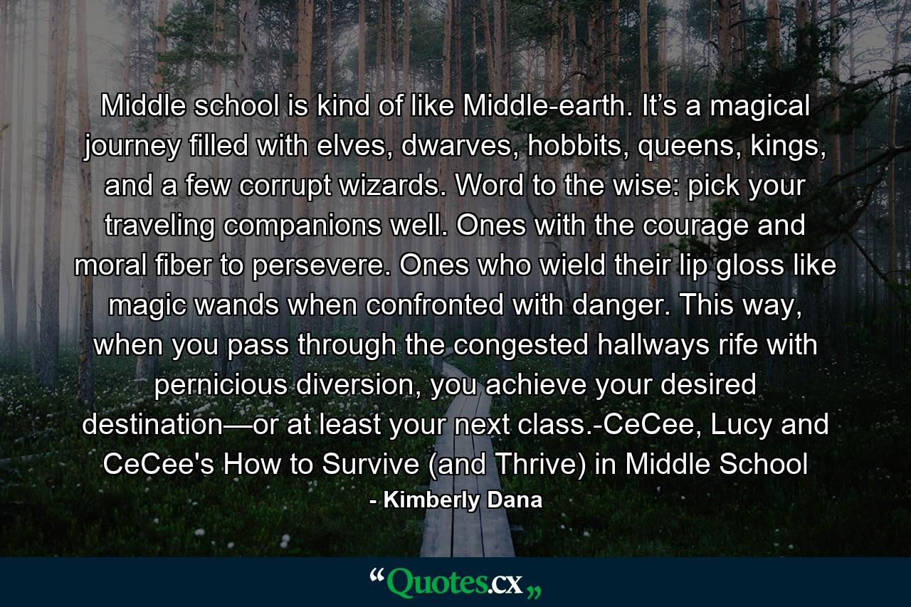 Middle school is kind of like Middle-earth. It’s a magical journey filled with elves, dwarves, hobbits, queens, kings, and a few corrupt wizards. Word to the wise: pick your traveling companions well. Ones with the courage and moral fiber to persevere. Ones who wield their lip gloss like magic wands when confronted with danger. This way, when you pass through the congested hallways rife with pernicious diversion, you achieve your desired destination—or at least your next class.-CeCee, Lucy and CeCee's How to Survive (and Thrive) in Middle School - Quote by Kimberly Dana