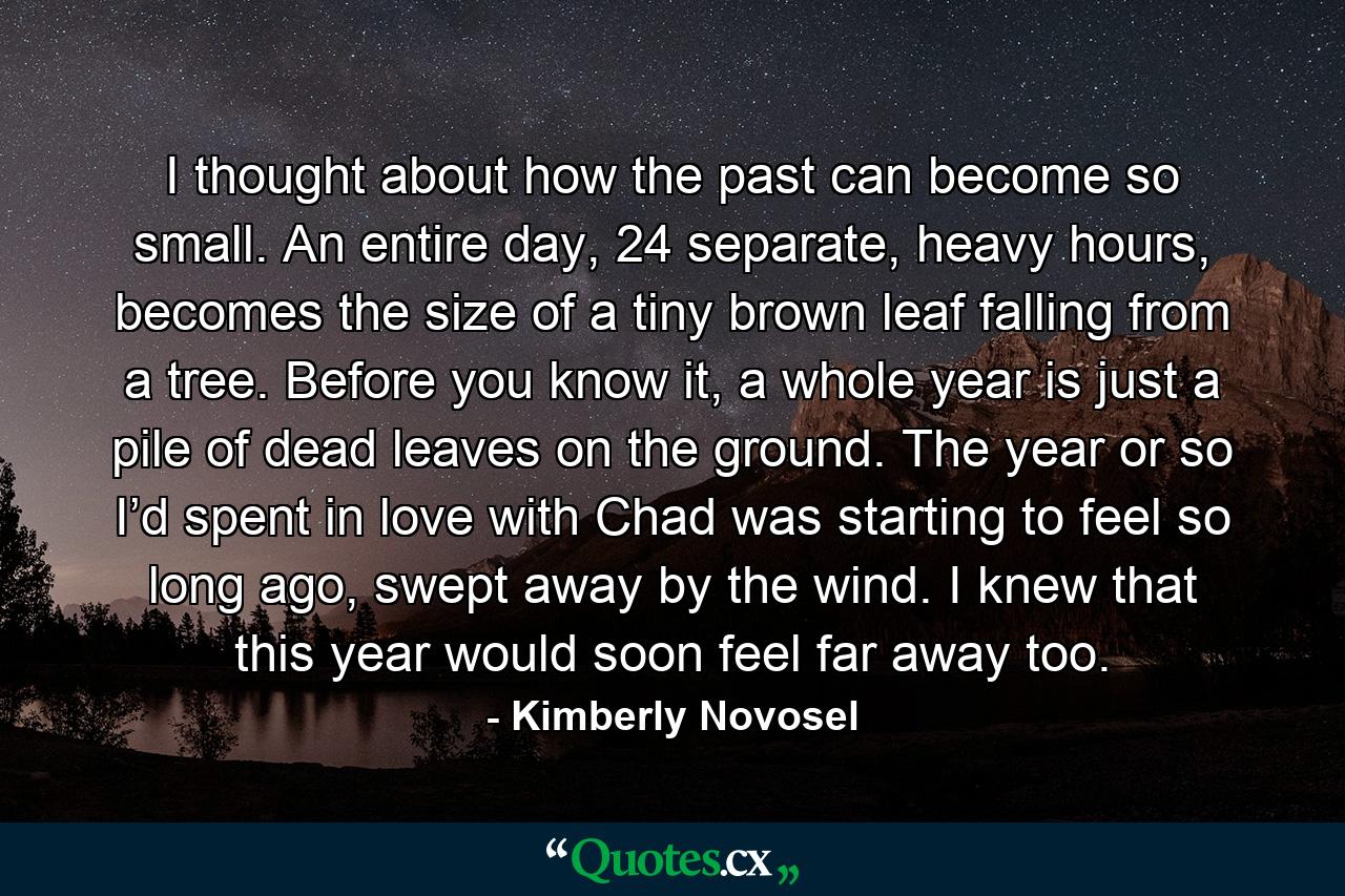 I thought about how the past can become so small. An entire day, 24 separate, heavy hours, becomes the size of a tiny brown leaf falling from a tree. Before you know it, a whole year is just a pile of dead leaves on the ground. The year or so I’d spent in love with Chad was starting to feel so long ago, swept away by the wind. I knew that this year would soon feel far away too. - Quote by Kimberly Novosel