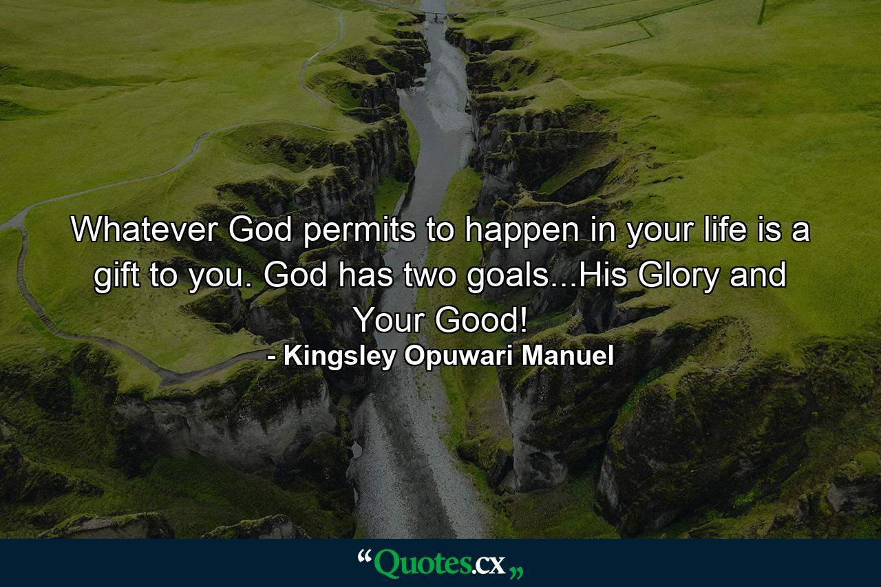 Whatever God permits to happen in your life is a gift to you. God has two goals...His Glory and Your Good! - Quote by Kingsley Opuwari Manuel