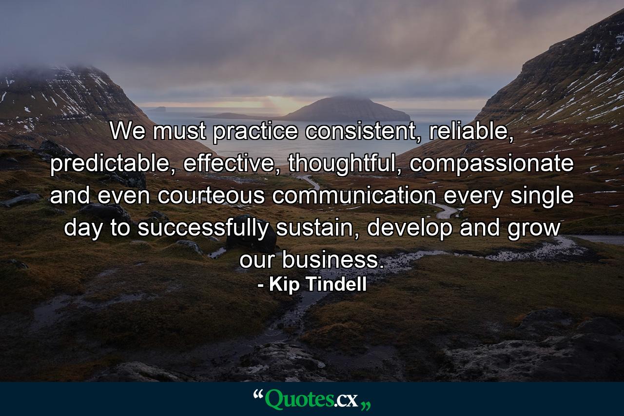 We must practice consistent, reliable, predictable, effective, thoughtful, compassionate and even courteous communication every single day to successfully sustain, develop and grow our business. - Quote by Kip Tindell