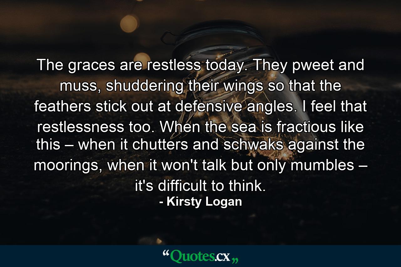 The graces are restless today. They pweet and muss, shuddering their wings so that the feathers stick out at defensive angles. I feel that restlessness too. When the sea is fractious like this – when it chutters and schwaks against the moorings, when it won't talk but only mumbles – it's difficult to think. - Quote by Kirsty Logan