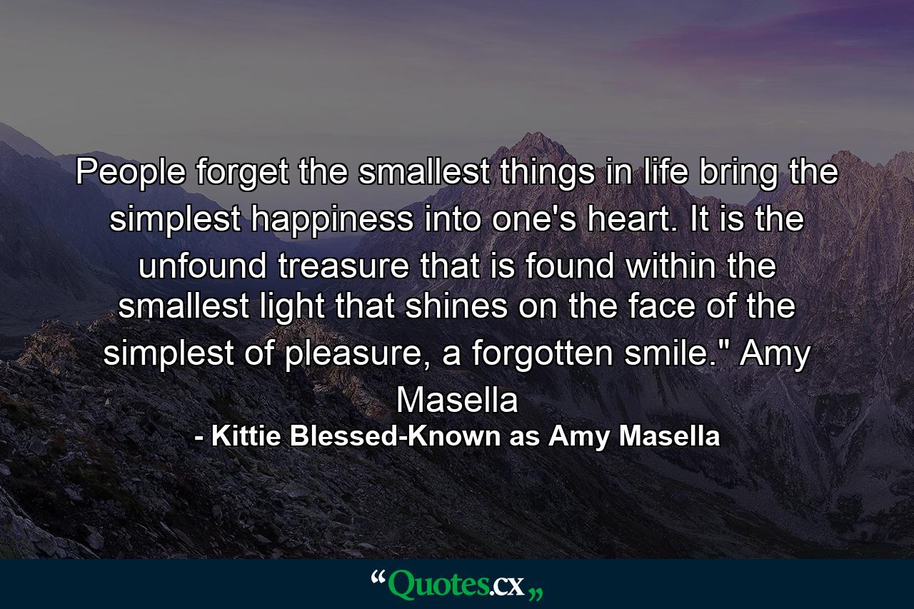 People forget the smallest things in life bring the simplest happiness into one's heart. It is the unfound treasure that is found within the smallest light that shines on the face of the simplest of pleasure, a forgotten smile.