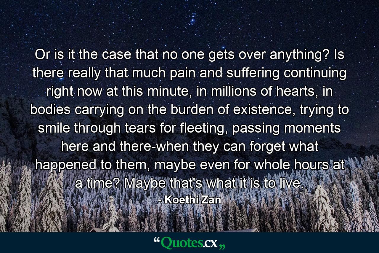 Or is it the case that no one gets over anything? Is there really that much pain and suffering continuing right now at this minute, in millions of hearts, in bodies carrying on the burden of existence, trying to smile through tears for fleeting, passing moments here and there-when they can forget what happened to them, maybe even for whole hours at a time? Maybe that's what it is to live. - Quote by Koethi Zan