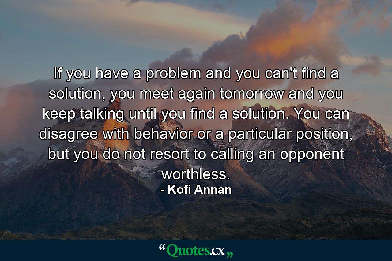 If you have a problem and you can't find a solution, you meet again tomorrow and you keep talking until you find a solution. You can disagree with behavior or a particular position, but you do not resort to calling an opponent worthless. - Quote by Kofi Annan