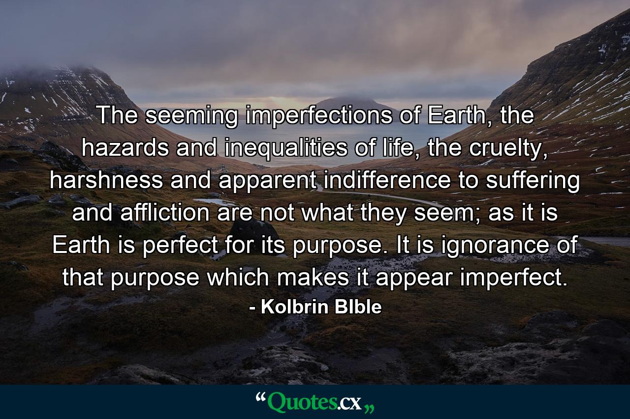 The seeming imperfections of Earth, the hazards and inequalities of life, the cruelty, harshness and apparent indifference to suffering and affliction are not what they seem; as it is Earth is perfect for its purpose. It is ignorance of that purpose which makes it appear imperfect. - Quote by Kolbrin BIble