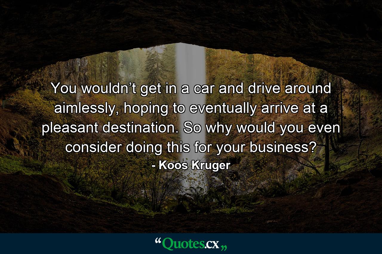 You wouldn’t get in a car and drive around aimlessly, hoping to eventually arrive at a pleasant destination. So why would you even consider doing this for your business? - Quote by Koos Kruger