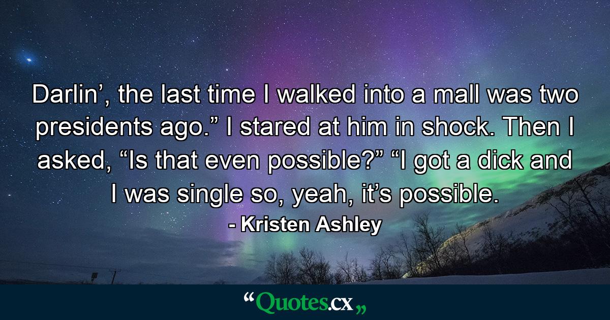 Darlin’, the last time I walked into a mall was two presidents ago.” I stared at him in shock. Then I asked, “Is that even possible?” “I got a dick and I was single so, yeah, it’s possible. - Quote by Kristen Ashley