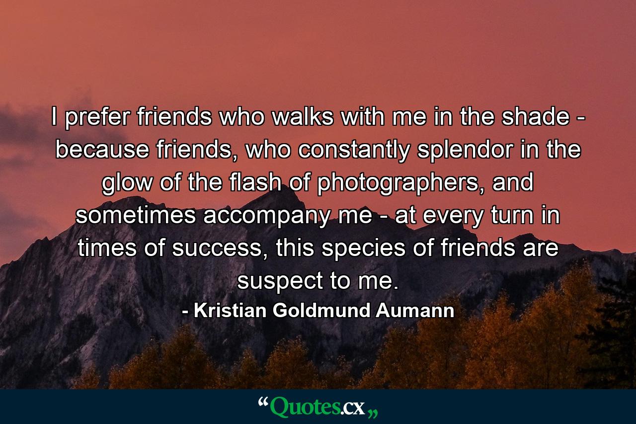 I prefer friends who walks with me in the shade - because friends, who constantly splendor in the glow of the flash of photographers, and sometimes accompany me - at every turn in times of success, this species of friends are suspect to me. - Quote by Kristian Goldmund Aumann