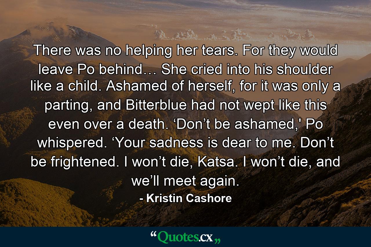 There was no helping her tears. For they would leave Po behind… She cried into his shoulder like a child. Ashamed of herself, for it was only a parting, and Bitterblue had not wept like this even over a death. ‘Don’t be ashamed,' Po whispered. ‘Your sadness is dear to me. Don’t be frightened. I won’t die, Katsa. I won’t die, and we’ll meet again. - Quote by Kristin Cashore