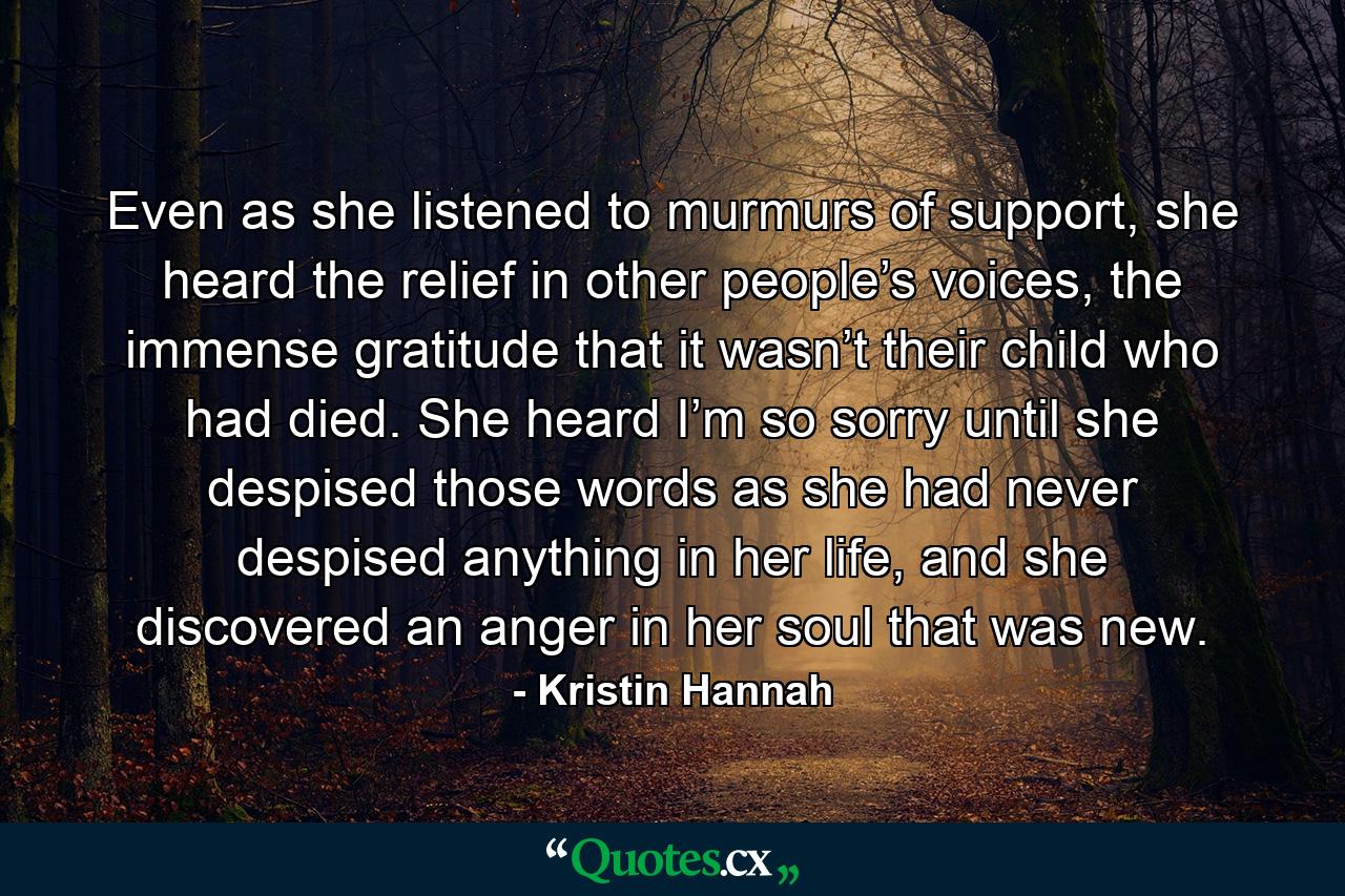 Even as she listened to murmurs of support, she heard the relief in other people’s voices, the immense gratitude that it wasn’t their child who had died. She heard I’m so sorry until she despised those words as she had never despised anything in her life, and she discovered an anger in her soul that was new. - Quote by Kristin Hannah