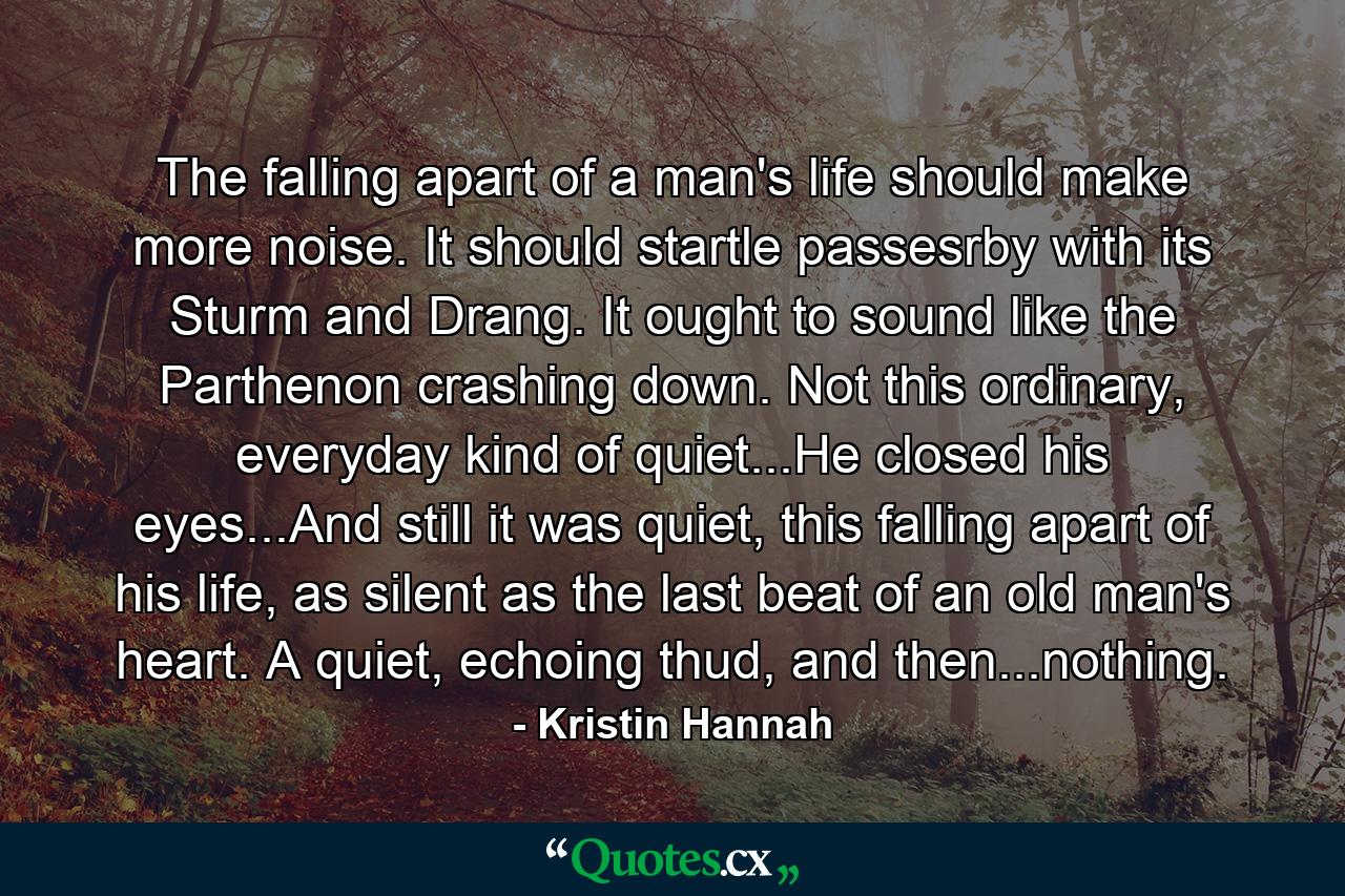 The falling apart of a man's life should make more noise. It should startle passesrby with its Sturm and Drang. It ought to sound like the Parthenon crashing down. Not this ordinary, everyday kind of quiet...He closed his eyes...And still it was quiet, this falling apart of his life, as silent as the last beat of an old man's heart. A quiet, echoing thud, and then...nothing. - Quote by Kristin Hannah