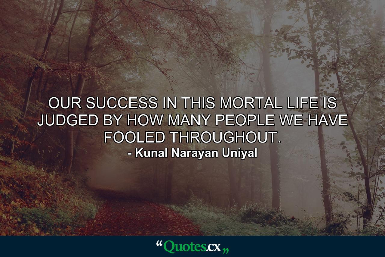 OUR SUCCESS IN THIS MORTAL LIFE IS JUDGED BY HOW MANY PEOPLE WE HAVE FOOLED THROUGHOUT. - Quote by Kunal Narayan Uniyal