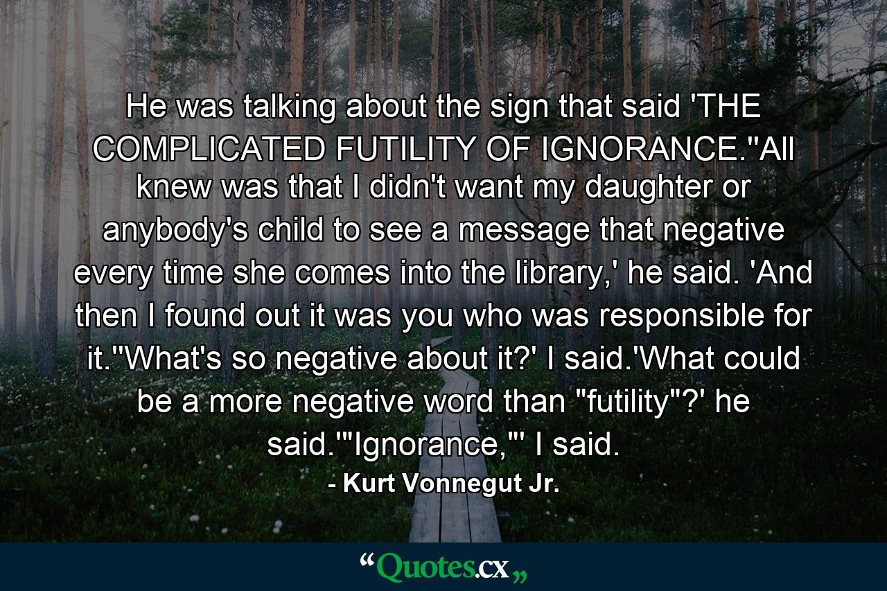 He was talking about the sign that said 'THE COMPLICATED FUTILITY OF IGNORANCE.''All knew was that I didn't want my daughter or anybody's child to see a message that negative every time she comes into the library,' he said. 'And then I found out it was you who was responsible for it.''What's so negative about it?' I said.'What could be a more negative word than 