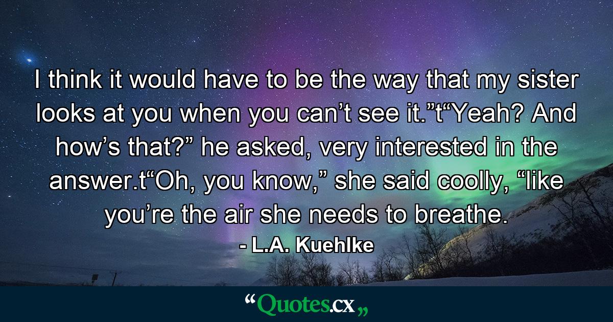 I think it would have to be the way that my sister looks at you when you can’t see it.”t“Yeah? And how’s that?” he asked, very interested in the answer.t“Oh, you know,” she said coolly, “like you’re the air she needs to breathe. - Quote by L.A. Kuehlke