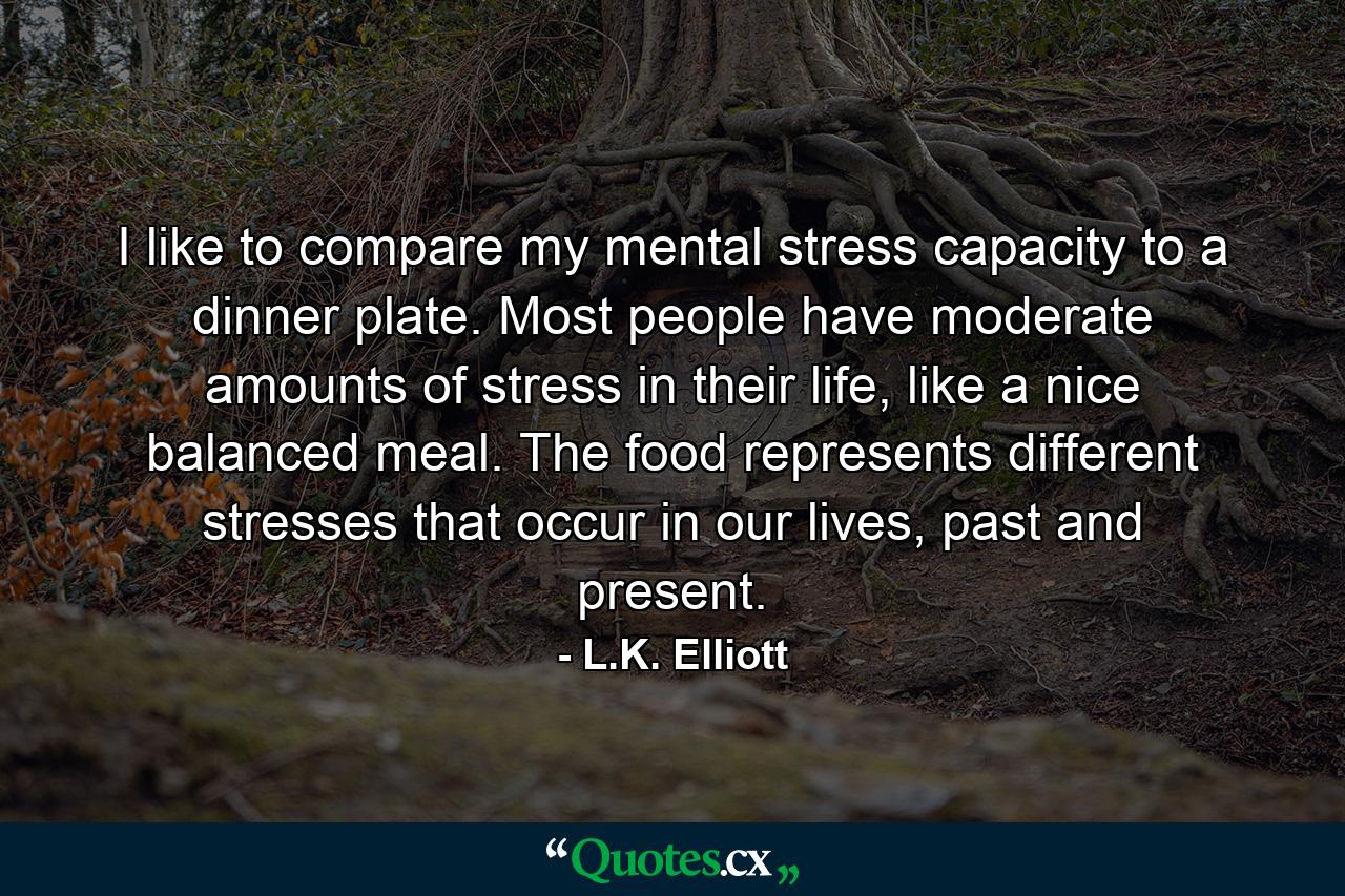 I like to compare my mental stress capacity to a dinner plate. Most people have moderate amounts of stress in their life, like a nice balanced meal. The food represents different stresses that occur in our lives, past and present. - Quote by L.K. Elliott