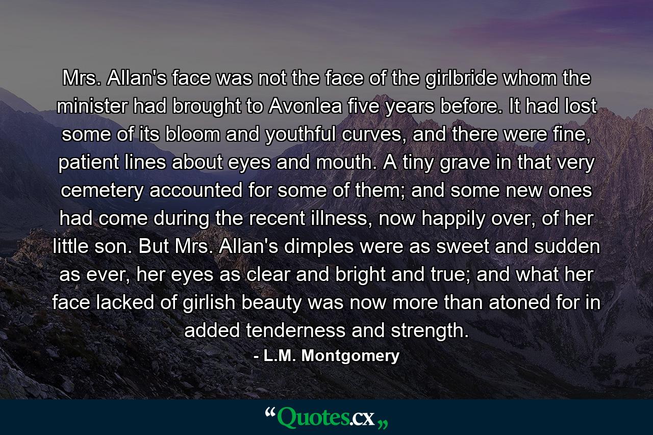 Mrs. Allan's face was not the face of the girlbride whom the minister had brought to Avonlea five years before. It had lost some of its bloom and youthful curves, and there were fine, patient lines about eyes and mouth. A tiny grave in that very cemetery accounted for some of them; and some new ones had come during the recent illness, now happily over, of her little son. But Mrs. Allan's dimples were as sweet and sudden as ever, her eyes as clear and bright and true; and what her face lacked of girlish beauty was now more than atoned for in added tenderness and strength. - Quote by L.M. Montgomery