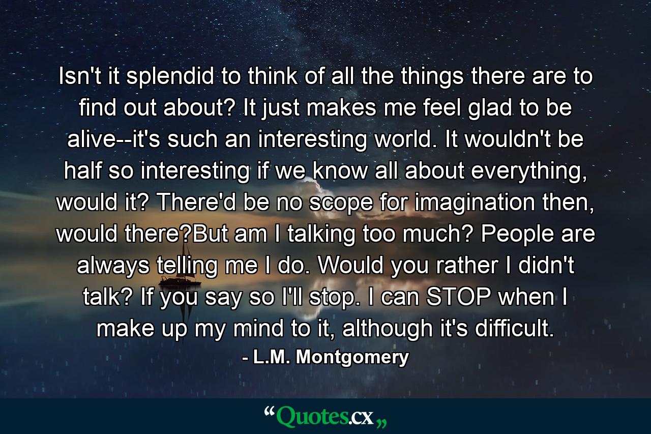 Isn't it splendid to think of all the things there are to find out about? It just makes me feel glad to be alive--it's such an interesting world. It wouldn't be half so interesting if we know all about everything, would it? There'd be no scope for imagination then, would there?But am I talking too much? People are always telling me I do. Would you rather I didn't talk? If you say so I'll stop. I can STOP when I make up my mind to it, although it's difficult. - Quote by L.M. Montgomery