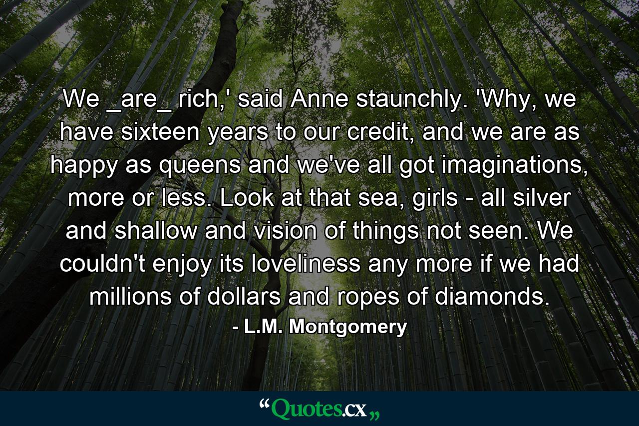 We _are_ rich,' said Anne staunchly. 'Why, we have sixteen years to our credit, and we are as happy as queens and we've all got imaginations, more or less. Look at that sea, girls - all silver and shallow and vision of things not seen. We couldn't enjoy its loveliness any more if we had millions of dollars and ropes of diamonds. - Quote by L.M. Montgomery