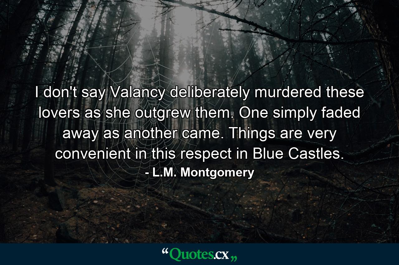 I don't say Valancy deliberately murdered these lovers as she outgrew them. One simply faded away as another came. Things are very convenient in this respect in Blue Castles. - Quote by L.M. Montgomery