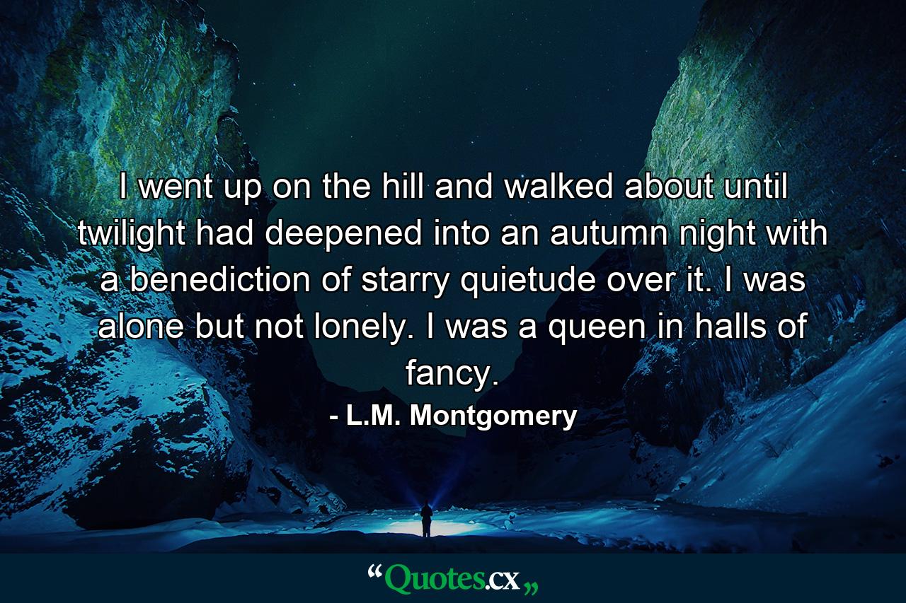 I went up on the hill and walked about until twilight had deepened into an autumn night with a benediction of starry quietude over it. I was alone but not lonely. I was a queen in halls of fancy. - Quote by L.M. Montgomery