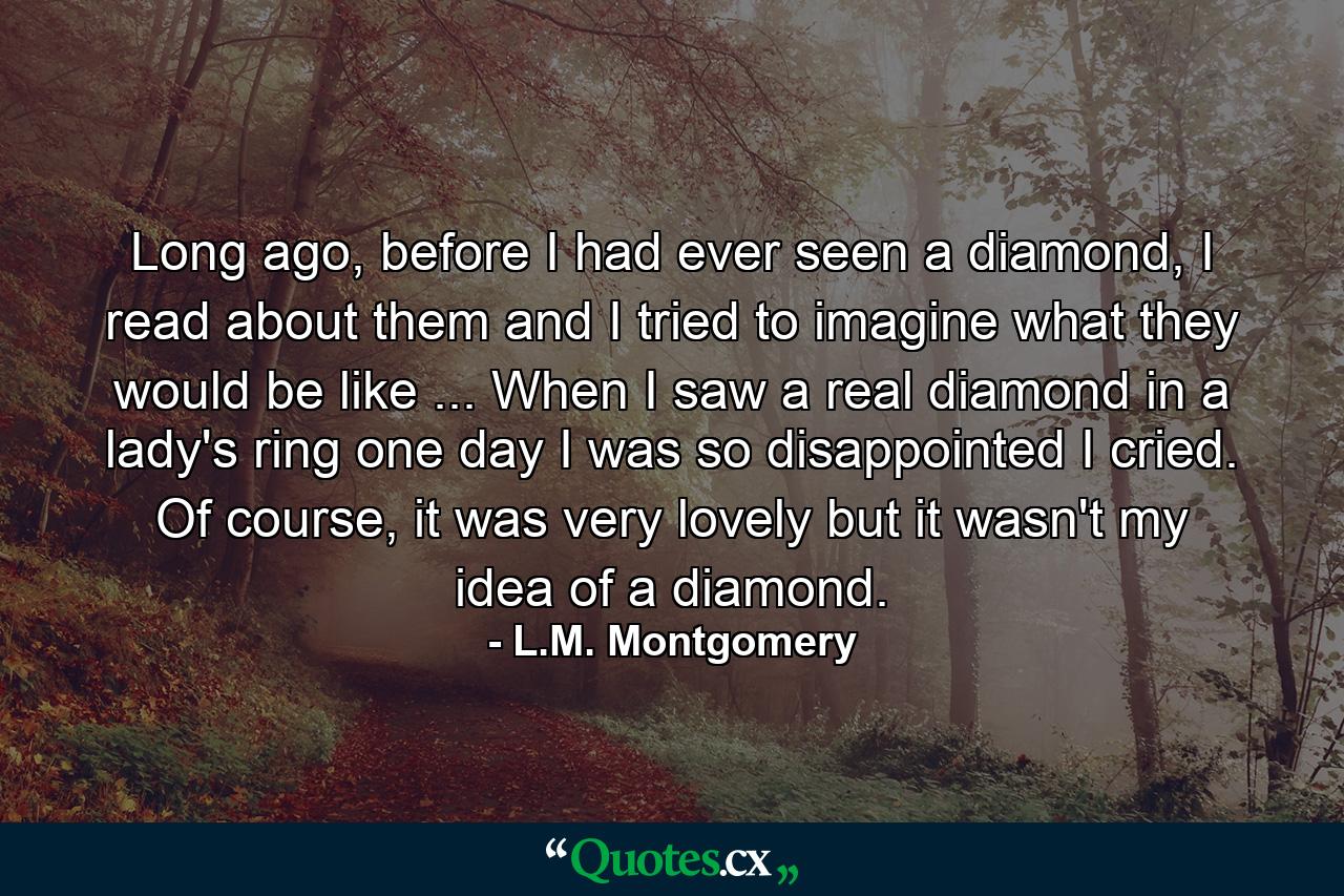 Long ago, before I had ever seen a diamond, I read about them and I tried to imagine what they would be like ... When I saw a real diamond in a lady's ring one day I was so disappointed I cried. Of course, it was very lovely but it wasn't my idea of a diamond. - Quote by L.M. Montgomery