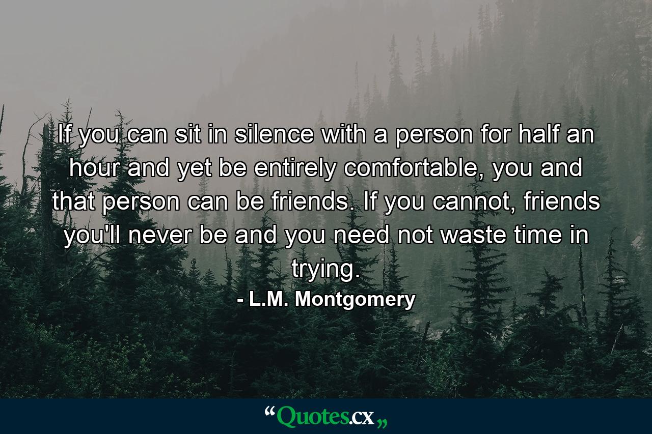 If you can sit in silence with a person for half an hour and yet be entirely comfortable, you and that person can be friends. If you cannot, friends you'll never be and you need not waste time in trying. - Quote by L.M. Montgomery