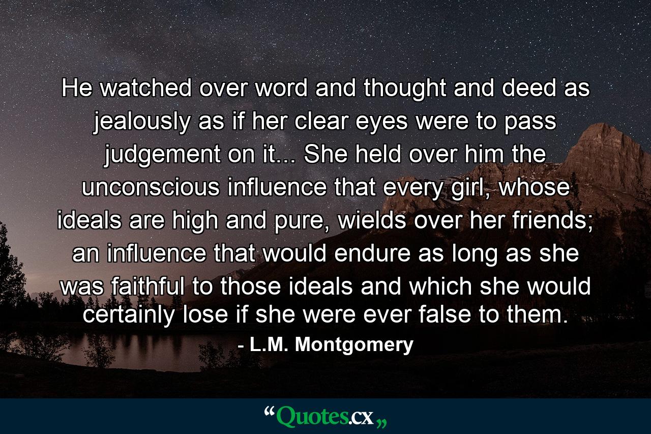 He watched over word and thought and deed as jealously as if her clear eyes were to pass judgement on it... She held over him the unconscious influence that every girl, whose ideals are high and pure, wields over her friends; an influence that would endure as long as she was faithful to those ideals and which she would certainly lose if she were ever false to them. - Quote by L.M. Montgomery