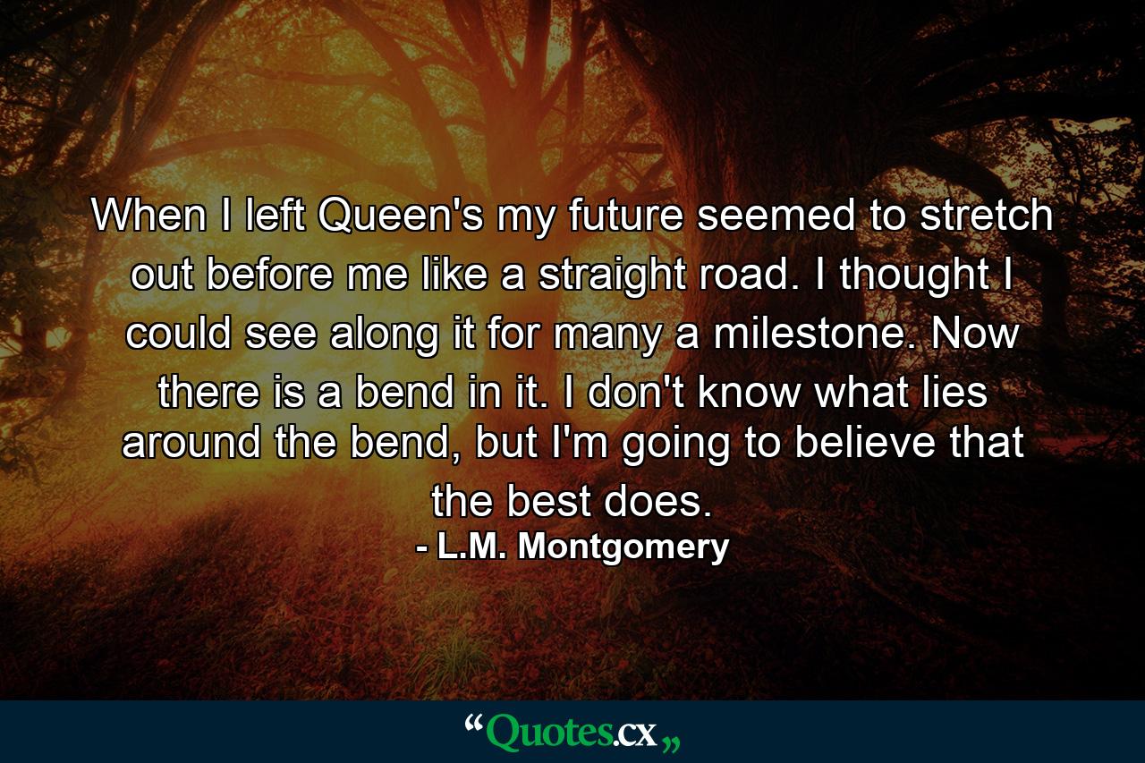 When I left Queen's my future seemed to stretch out before me like a straight road. I thought I could see along it for many a milestone. Now there is a bend in it. I don't know what lies around the bend, but I'm going to believe that the best does. - Quote by L.M. Montgomery