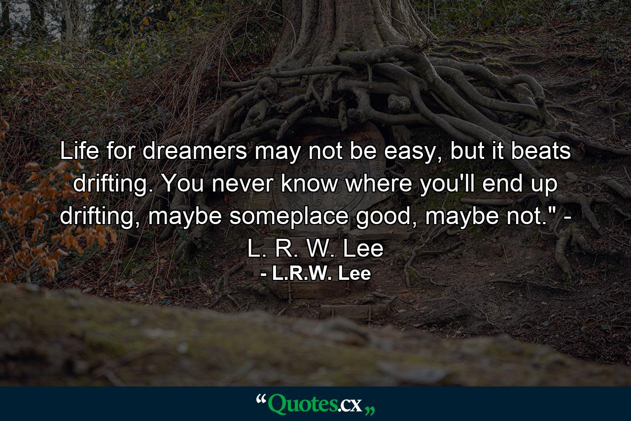 Life for dreamers may not be easy, but it beats drifting. You never know where you'll end up drifting, maybe someplace good, maybe not.