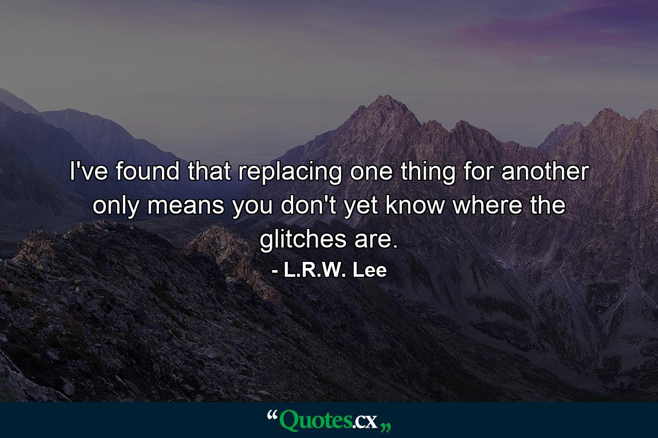 I've found that replacing one thing for another only means you don't yet know where the glitches are. - Quote by L.R.W. Lee