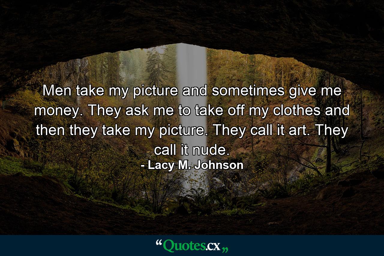 Men take my picture and sometimes give me money. They ask me to take off my clothes and then they take my picture. They call it art. They call it nude. - Quote by Lacy M. Johnson