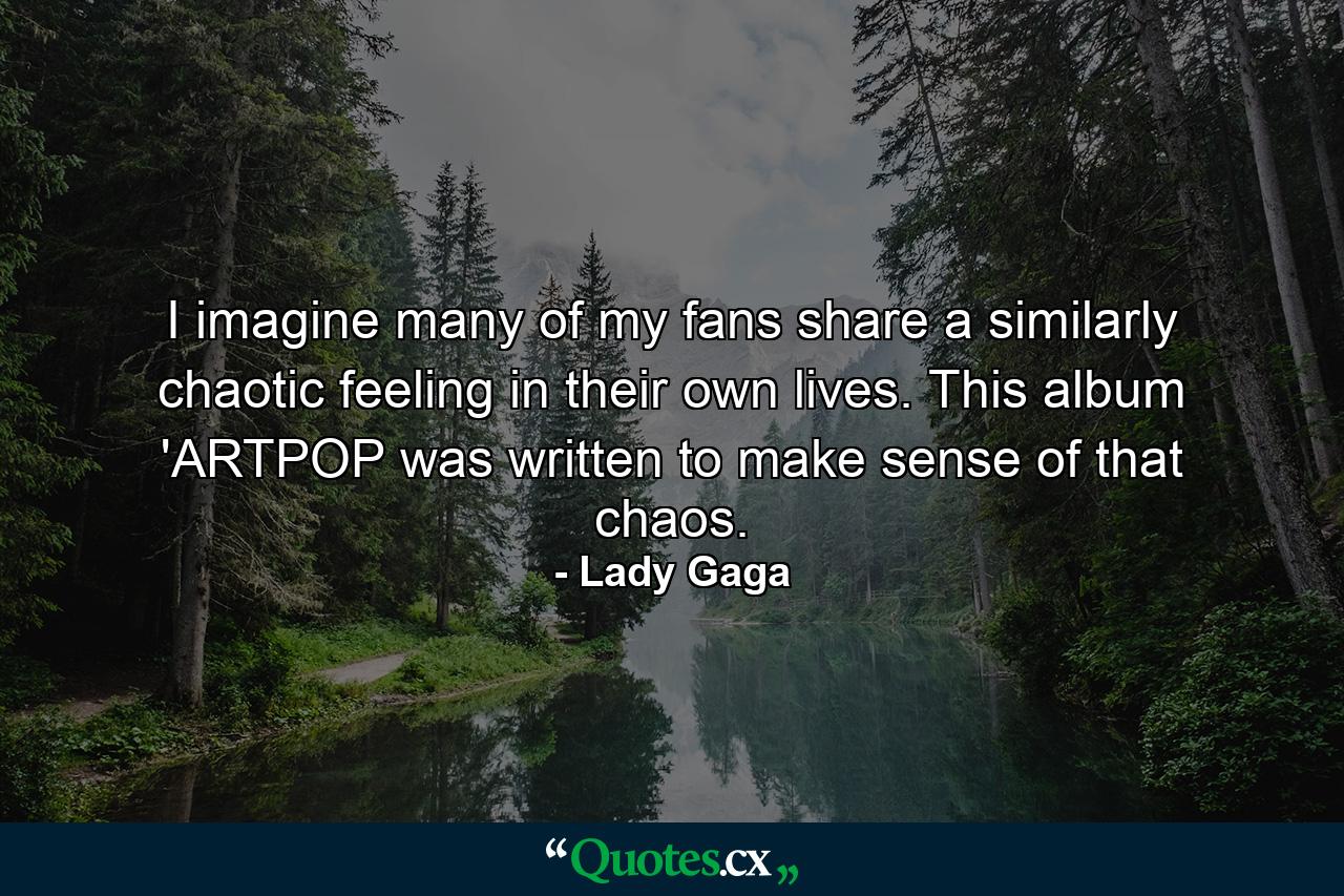 I imagine many of my fans share a similarly chaotic feeling in their own lives. This album 'ARTPOP was written to make sense of that chaos. - Quote by Lady Gaga