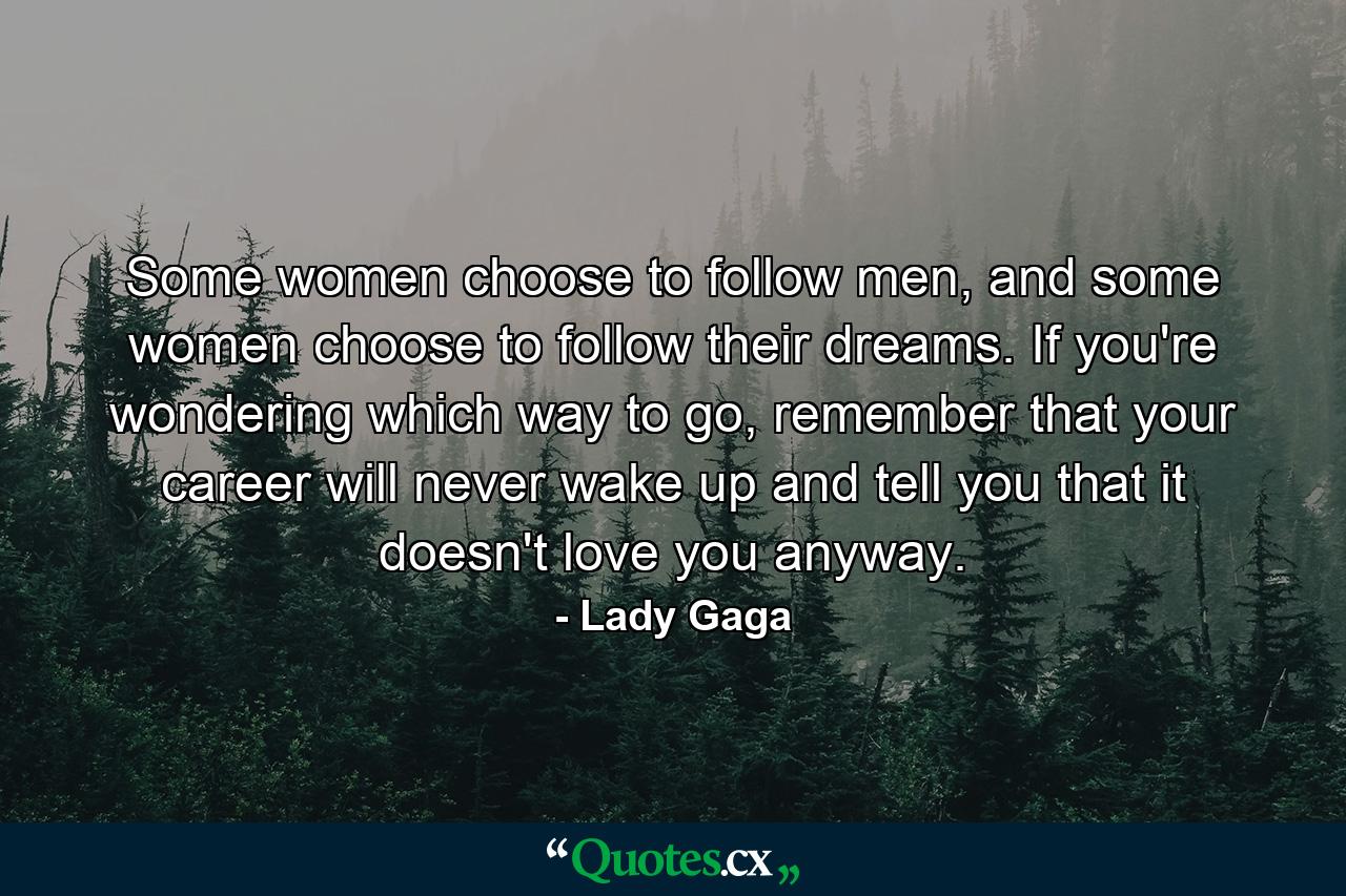 Some women choose to follow men, and some women choose to follow their dreams. If you're wondering which way to go, remember that your career will never wake up and tell you that it doesn't love you anyway. - Quote by Lady Gaga