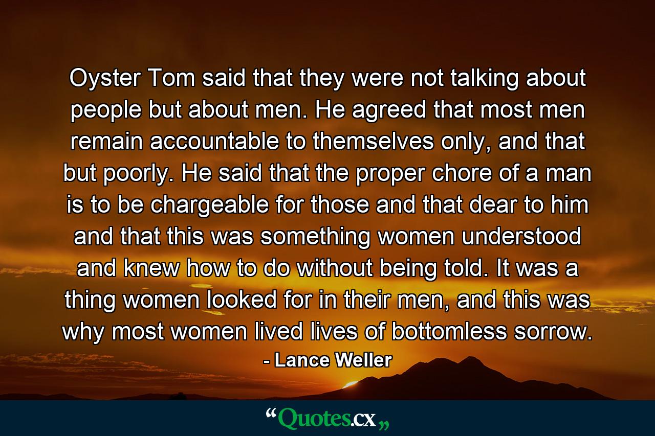 Oyster Tom said that they were not talking about people but about men. He agreed that most men remain accountable to themselves only, and that but poorly. He said that the proper chore of a man is to be chargeable for those and that dear to him and that this was something women understood and knew how to do without being told. It was a thing women looked for in their men, and this was why most women lived lives of bottomless sorrow. - Quote by Lance Weller