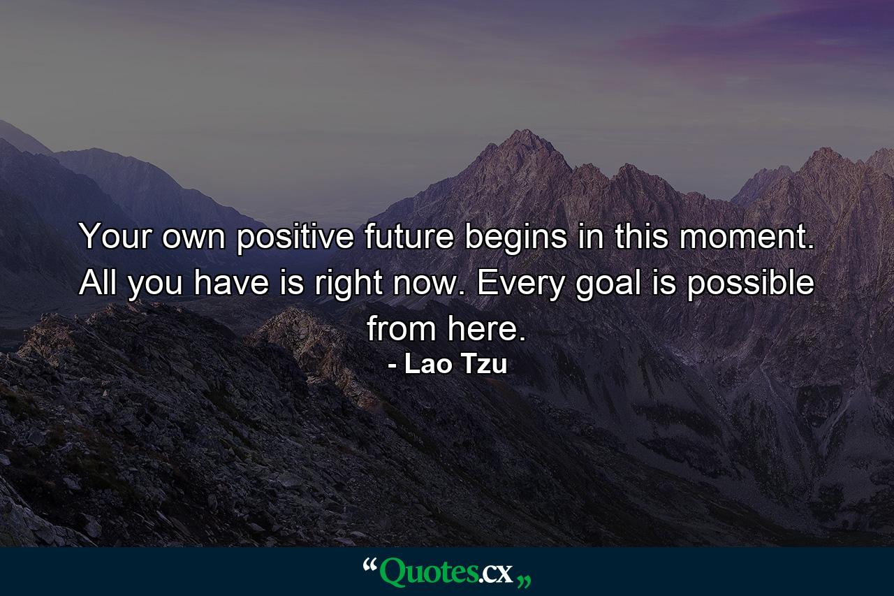 Your own positive future begins in this moment. All you have is right now. Every goal is possible from here. - Quote by Lao Tzu