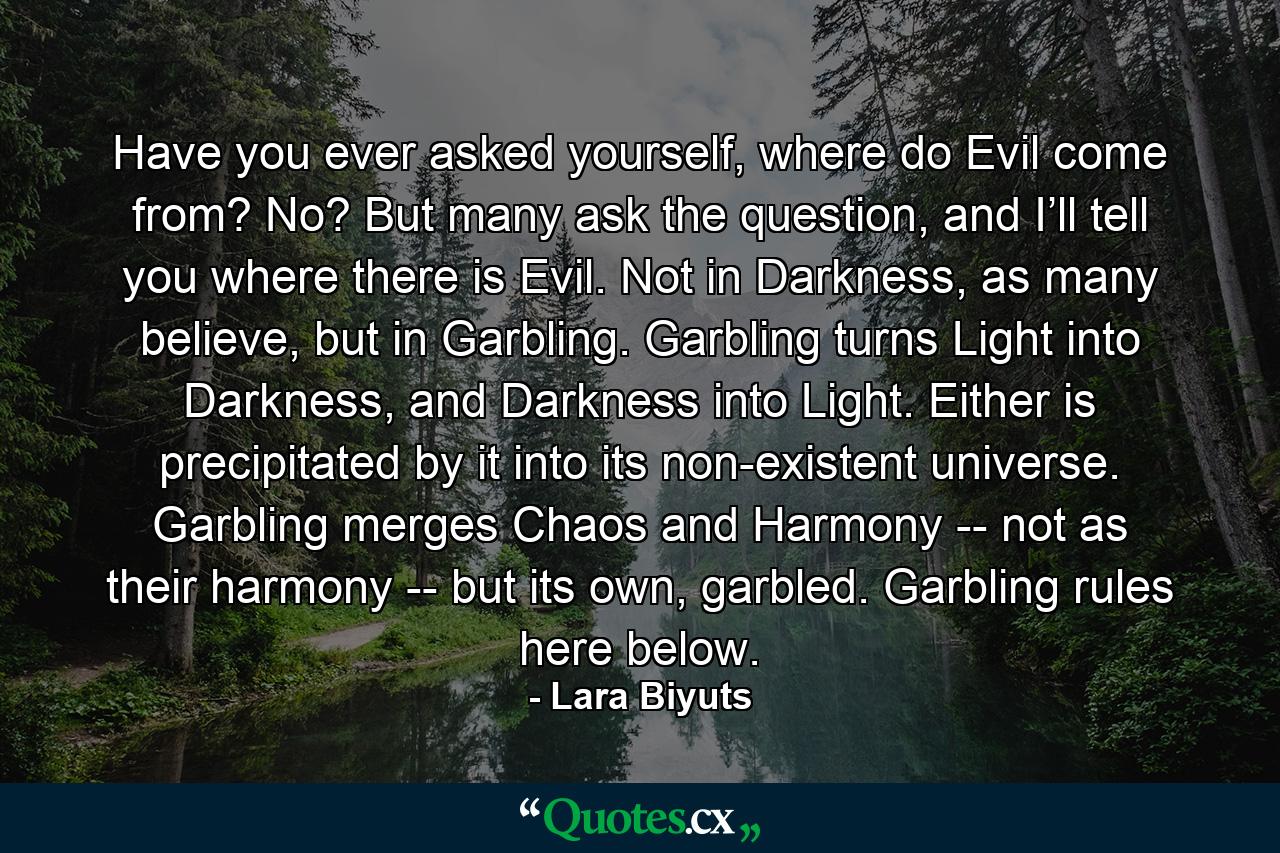 Have you ever asked yourself, where do Evil come from? No? But many ask the question, and I’ll tell you where there is Evil. Not in Darkness, as many believe, but in Garbling. Garbling turns Light into Darkness, and Darkness into Light. Either is precipitated by it into its non-existent universe. Garbling merges Chaos and Harmony -- not as their harmony -- but its own, garbled. Garbling rules here below. - Quote by Lara Biyuts