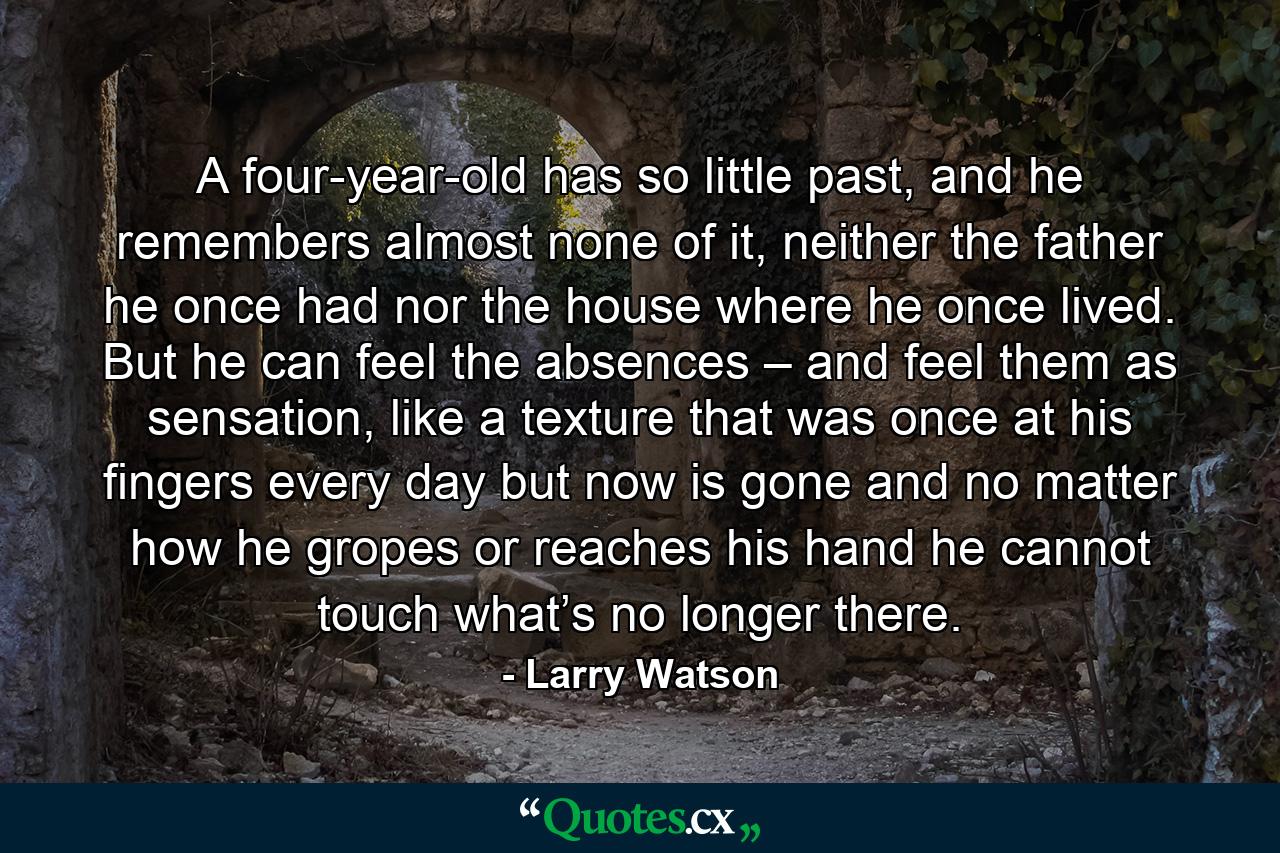 A four-year-old has so little past, and he remembers almost none of it, neither the father he once had nor the house where he once lived. But he can feel the absences – and feel them as sensation, like a texture that was once at his fingers every day but now is gone and no matter how he gropes or reaches his hand he cannot touch what’s no longer there. - Quote by Larry Watson