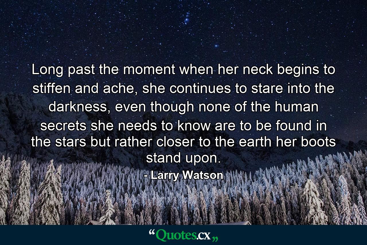 Long past the moment when her neck begins to stiffen and ache, she continues to stare into the darkness, even though none of the human secrets she needs to know are to be found in the stars but rather closer to the earth her boots stand upon. - Quote by Larry Watson