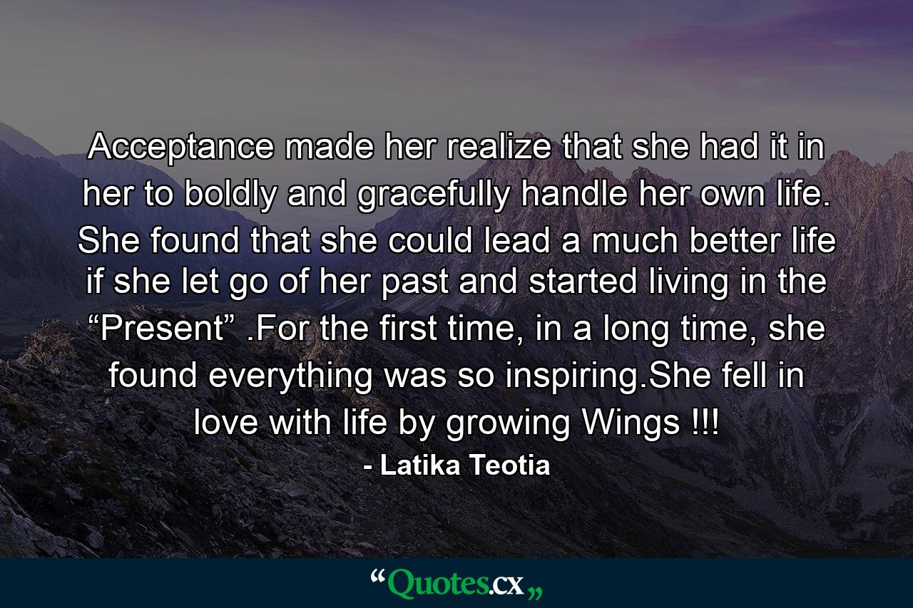 Acceptance made her realize that she had it in her to boldly and gracefully handle her own life. She found that she could lead a much better life if she let go of her past and started living in the “Present” .For the first time, in a long time, she found everything was so inspiring.She fell in love with life by growing Wings !!! - Quote by Latika Teotia