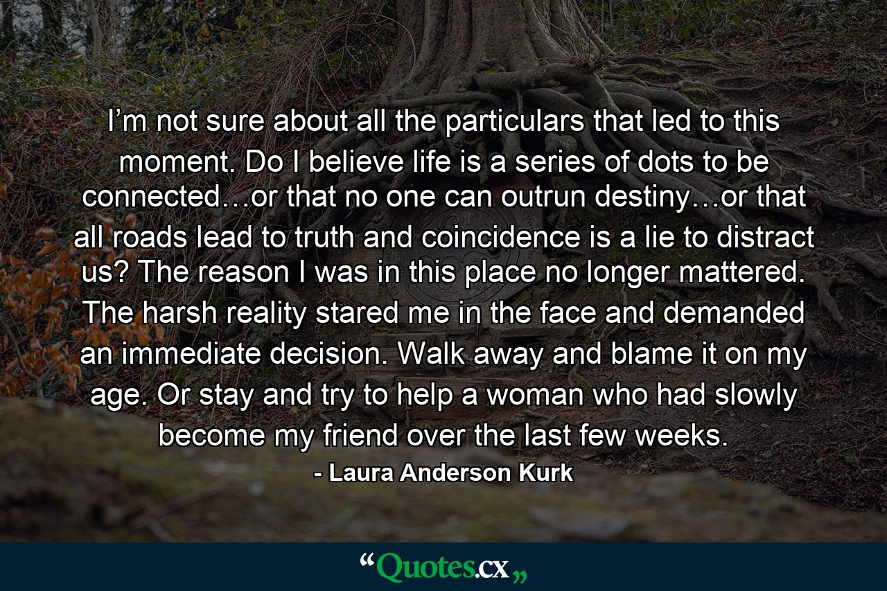 I’m not sure about all the particulars that led to this moment. Do I believe life is a series of dots to be connected…or that no one can outrun destiny…or that all roads lead to truth and coincidence is a lie to distract us? The reason I was in this place no longer mattered. The harsh reality stared me in the face and demanded an immediate decision. Walk away and blame it on my age. Or stay and try to help a woman who had slowly become my friend over the last few weeks. - Quote by Laura Anderson Kurk