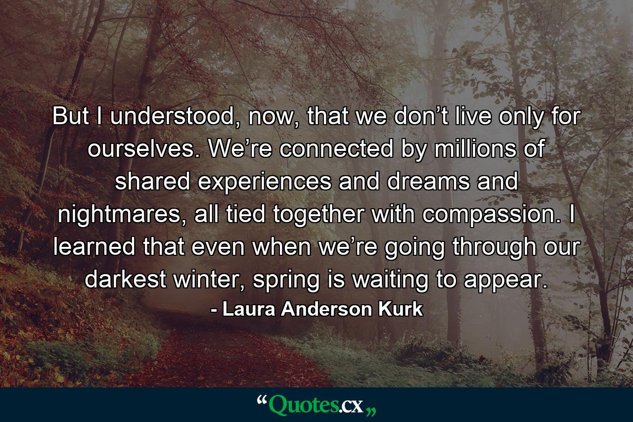 But I understood, now, that we don’t live only for ourselves. We’re connected by millions of shared experiences and dreams and nightmares, all tied together with compassion. I learned that even when we’re going through our darkest winter, spring is waiting to appear. - Quote by Laura Anderson Kurk