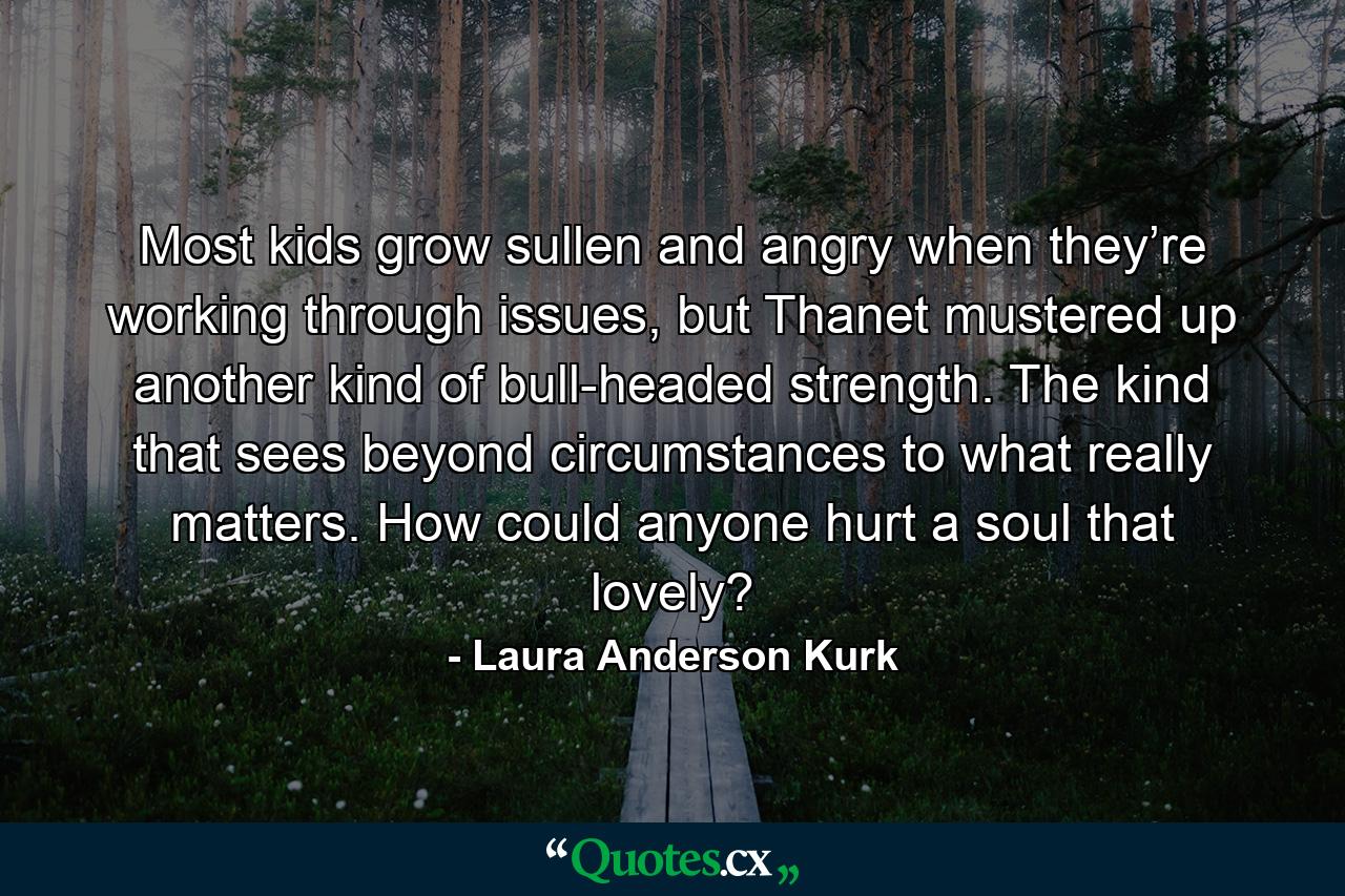 Most kids grow sullen and angry when they’re working through issues, but Thanet mustered up another kind of bull-headed strength. The kind that sees beyond circumstances to what really matters. How could anyone hurt a soul that lovely? - Quote by Laura Anderson Kurk