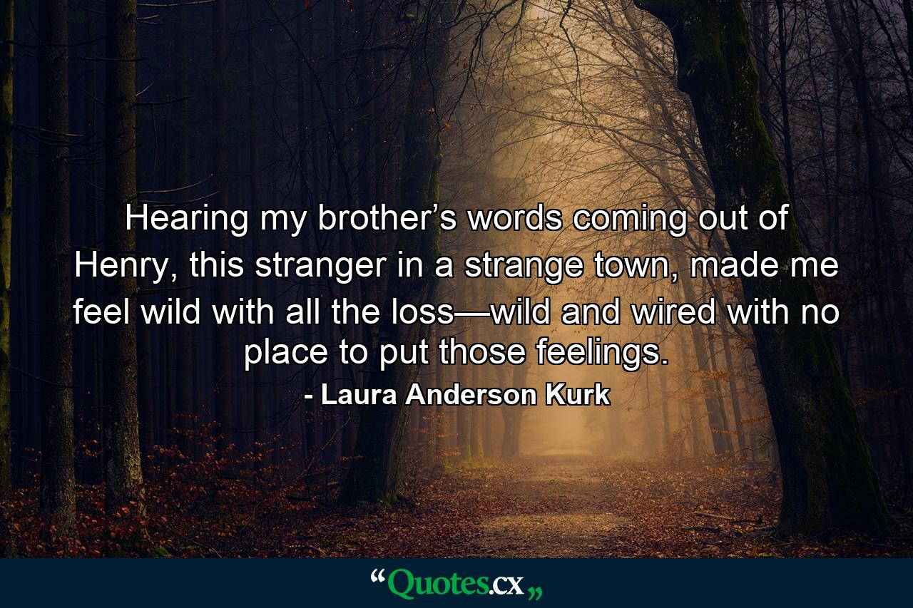 Hearing my brother’s words coming out of Henry, this stranger in a strange town, made me feel wild with all the loss—wild and wired with no place to put those feelings. - Quote by Laura Anderson Kurk