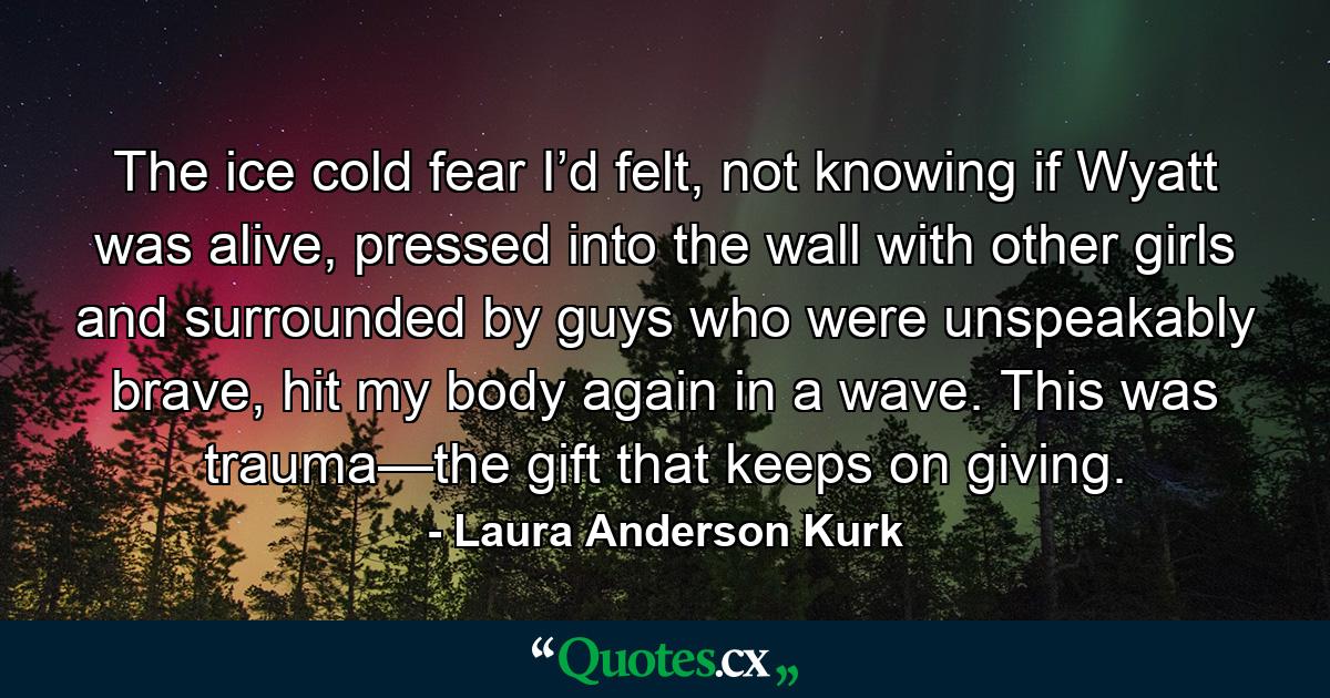 The ice cold fear I’d felt, not knowing if Wyatt was alive, pressed into the wall with other girls and surrounded by guys who were unspeakably brave, hit my body again in a wave. This was trauma—the gift that keeps on giving. - Quote by Laura Anderson Kurk