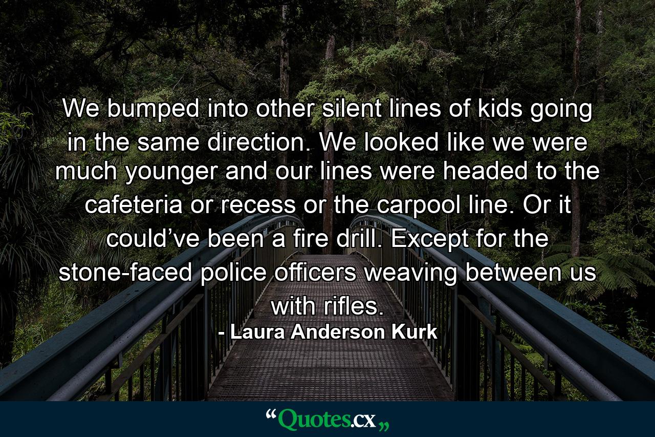 We bumped into other silent lines of kids going in the same direction. We looked like we were much younger and our lines were headed to the cafeteria or recess or the carpool line. Or it could’ve been a fire drill. Except for the stone-faced police officers weaving between us with rifles. - Quote by Laura Anderson Kurk