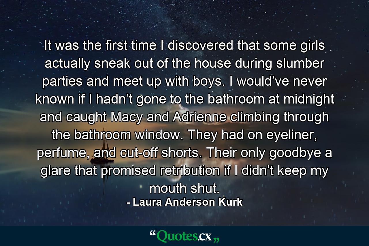 It was the first time I discovered that some girls actually sneak out of the house during slumber parties and meet up with boys. I would’ve never known if I hadn’t gone to the bathroom at midnight and caught Macy and Adrienne climbing through the bathroom window. They had on eyeliner, perfume, and cut-off shorts. Their only goodbye a glare that promised retribution if I didn’t keep my mouth shut. - Quote by Laura Anderson Kurk