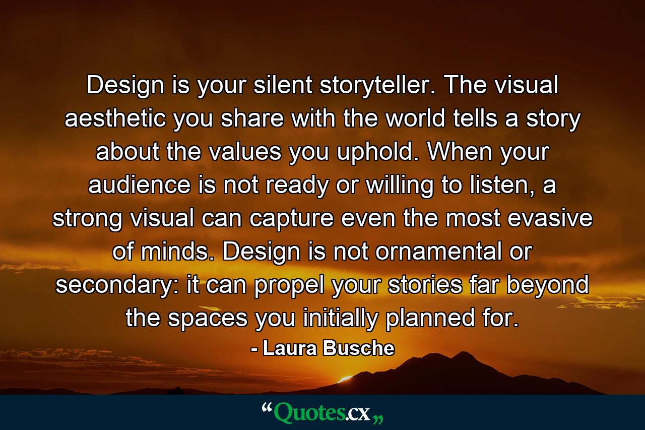 Design is your silent storyteller. The visual aesthetic you share with the world tells a story about the values you uphold. When your audience is not ready or willing to listen, a strong visual can capture even the most evasive of minds. Design is not ornamental or secondary: it can propel your stories far beyond the spaces you initially planned for. - Quote by Laura Busche