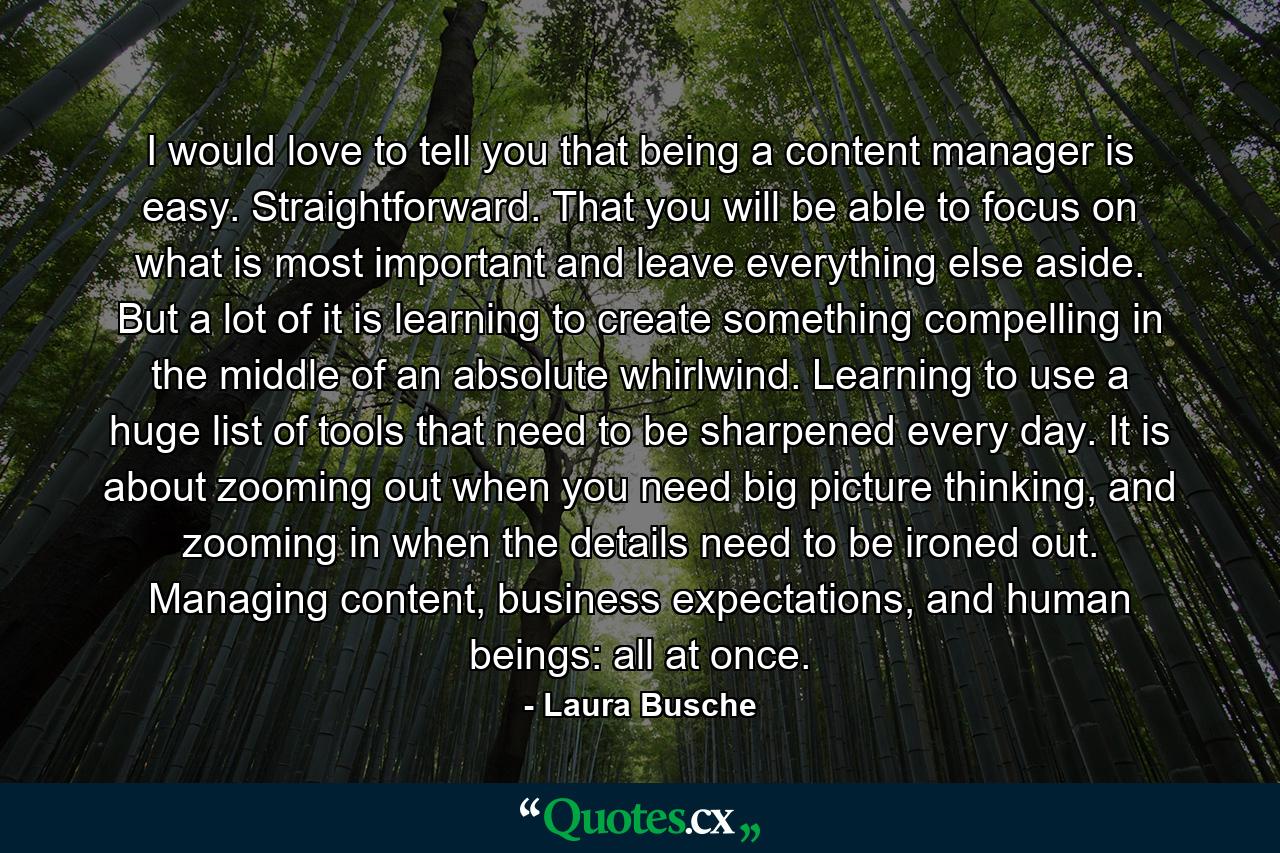 I would love to tell you that being a content manager is easy. Straightforward. That you will be able to focus on what is most important and leave everything else aside. But a lot of it is learning to create something compelling in the middle of an absolute whirlwind. Learning to use a huge list of tools that need to be sharpened every day. It is about zooming out when you need big picture thinking, and zooming in when the details need to be ironed out. Managing content, business expectations, and human beings: all at once. - Quote by Laura Busche