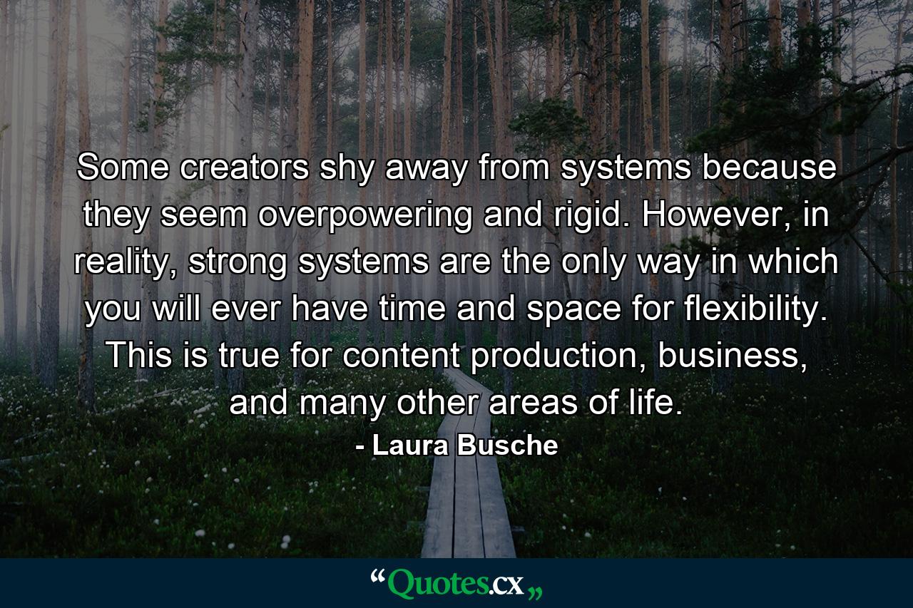 Some creators shy away from systems because they seem overpowering and rigid. However, in reality, strong systems are the only way in which you will ever have time and space for flexibility. This is true for content production, business, and many other areas of life. - Quote by Laura Busche