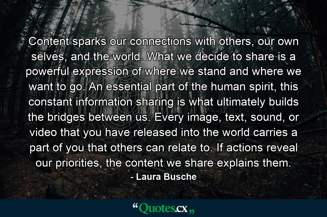 Content sparks our connections with others, our own selves, and the world. What we decide to share is a powerful expression of where we stand and where we want to go. An essential part of the human spirit, this constant information sharing is what ultimately builds the bridges between us. Every image, text, sound, or video that you have released into the world carries a part of you that others can relate to. If actions reveal our priorities, the content we share explains them. - Quote by Laura Busche